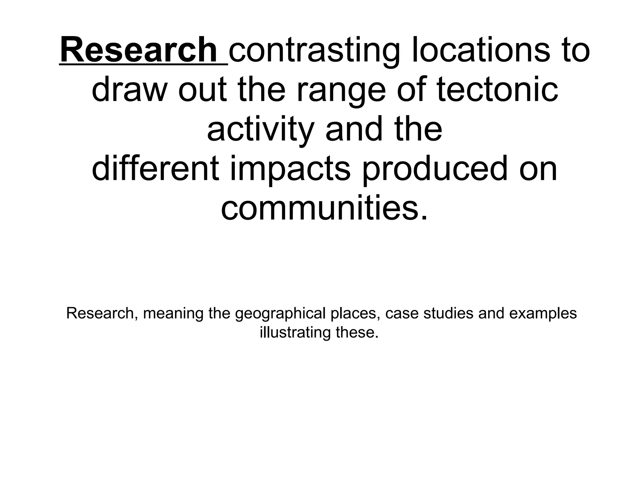 Research  contrasting locations to draw out the range of tectonic activity and the different impacts produced on communities. Research, meaning the geographical places, case studies and examples illustrating these.  
