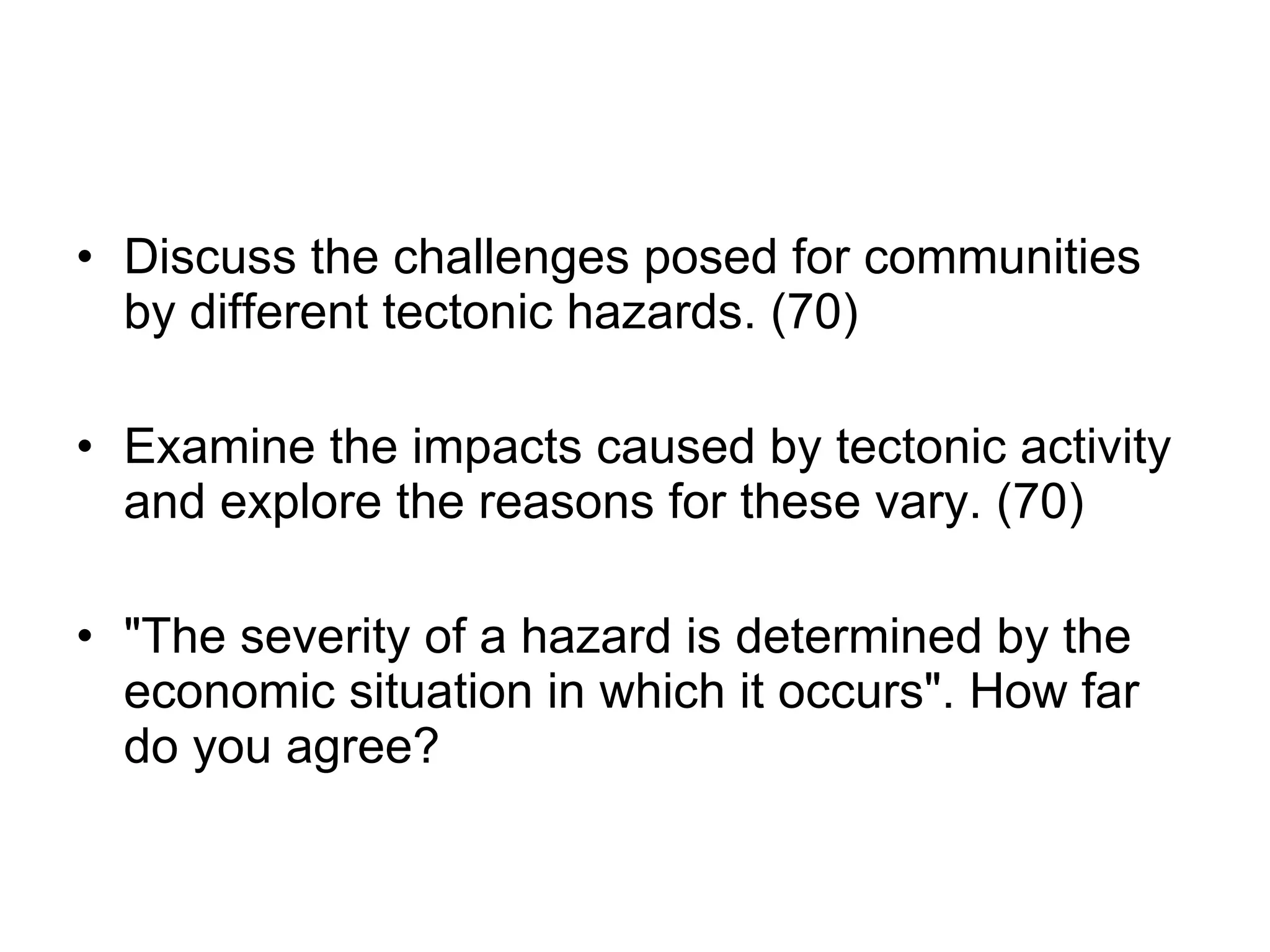 Discuss the challenges posed for communities by different tectonic hazards. (70) Examine the impacts caused by tectonic activity and explore the reasons for these vary. (70) &quot;The severity of a hazard is determined by the economic situation in which it occurs&quot;. How far do you agree? 