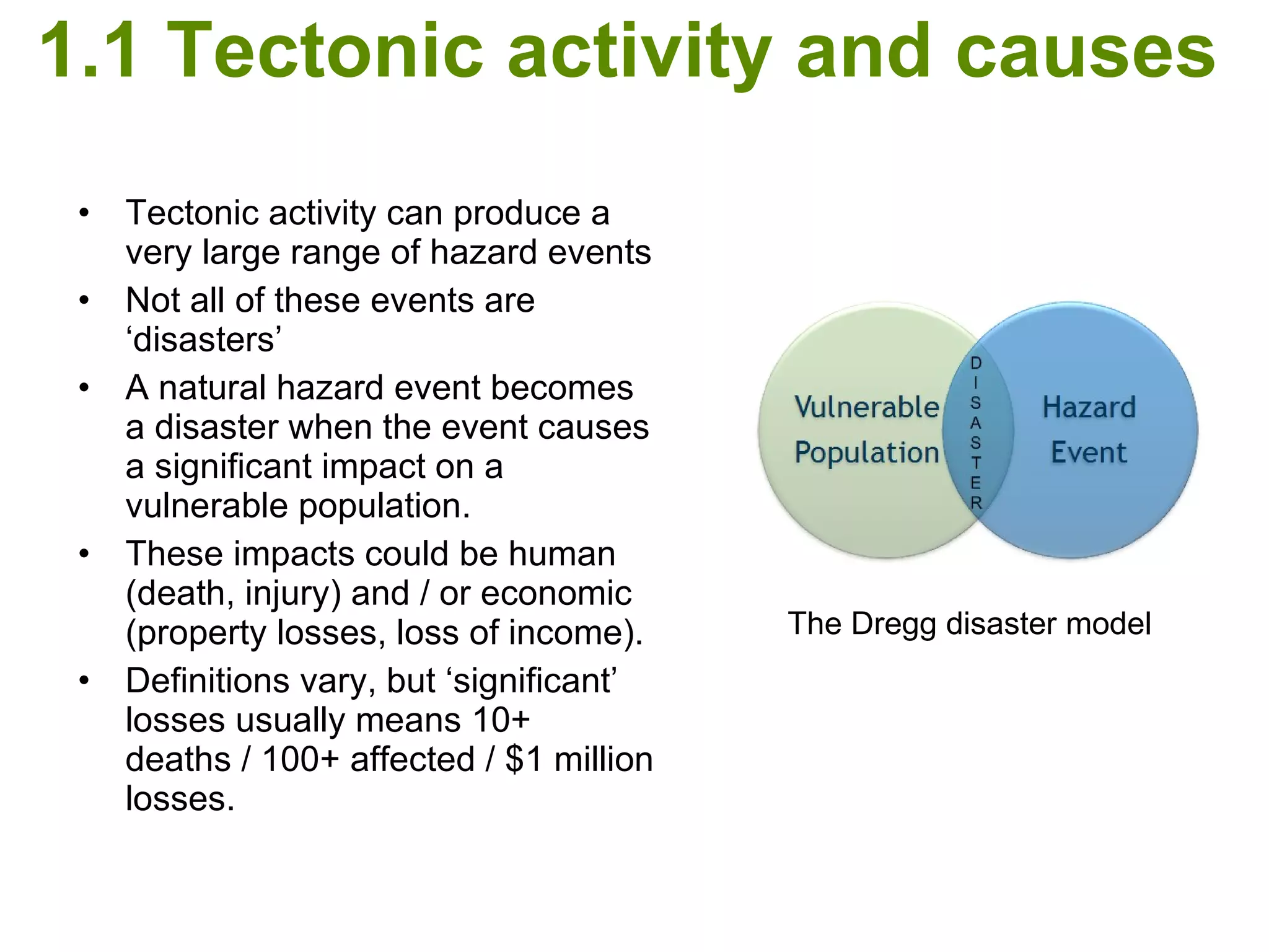 1.1 Tectonic activity and causes   Tectonic activity can produce a very large range of hazard events Not all of these events are ‘disasters’ A natural hazard event becomes a disaster when the event causes a significant impact on a vulnerable population. These impacts could be human (death, injury) and / or economic (property losses, loss of income). Definitions vary, but ‘significant’ losses usually means 10+ deaths / 100+ affected / $1 million losses.  The Dregg disaster model 