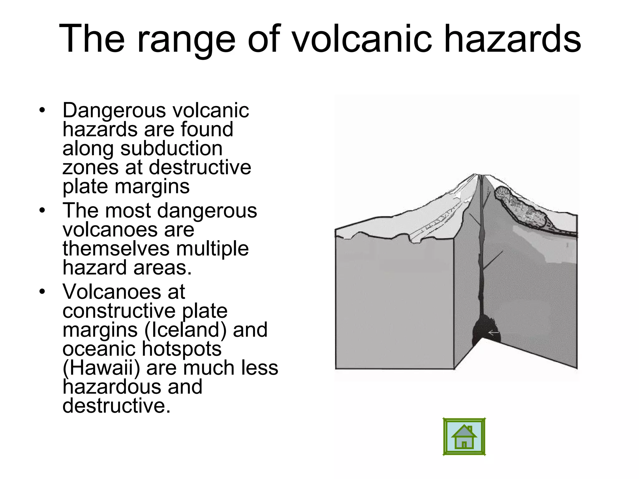 The range of volcanic hazards Dangerous volcanic hazards are found along subduction zones at destructive plate margins The most dangerous volcanoes are themselves multiple hazard areas. Volcanoes at constructive plate margins (Iceland) and oceanic hotspots (Hawaii) are much less hazardous and destructive.  