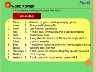 WORD POWER
2
A Complete the word map with words from the list.
Vocabulary
1. Game
shows
2. Horror
films
3. Salsa
4. Science
fiction
5. Soap
operas
6. Talk shows
7. Thrillers
8. Westerns
1. a television program in which people play games
2. Strange and frightening film
3. Latin American dance music
4. A type of book, film/movie etc. that is based on imagined
discoveries of future
5. A story about the lives and problems of the people which is
broadcast everyday
6. A television or radio program in which famous people are asked
questions about their work
7. A book, play or film with an exciting story, specially one about
crime or spying-
8. A book, story or film about western people in U.S
Page 22
 