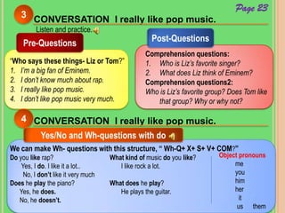 CONVERSATION I really like pop music.
3
Listen and practice.
Pre-Questions
“Who says these things- Liz or Tom?”
1. I’m a big fan of Eminem.
2. I don’t know much about rap.
3. I really like pop music.
4. I don’t like pop music very much.
Post-Questions
Comprehension questions:
1. Who is Liz’s favorite singer?
2. What does Liz think of Eminem?
Comprehension questions2:
Who is Liz’s favorite group? Does Tom like
that group? Why or why not?
CONVERSATION I really like pop music.4
Yes/No and Wh-questions with do
Do you like rap?
Yes, I do. I like it a lot..
No, I don’t like it very much
Does he play the piano?
Yes, he does.
No, he doesn’t.
We can make Wh- questions with this structure, “ Wh-Q+ X+ S+ V+ COM?”
What kind of music do you like?
I like rock a lot.
What does he play?
He plays the guitar.
Object pronouns
me
you
him
her
it
us them
Page 23
 