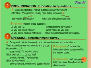 PRONUNCIATION Intonation in questions5
A Listen and practice. Yes/No questions usually have rising
intonation. Wh-questions usually have falling intonation.
Do you like pop music? What kind of music do you like?
B Pair work Practice these questions.
Do you like TV? What programs do you like?
Do you like music videos? What videos do you like?
Do you play a musical instrument? What musical instrument do you play?
SPEAKING Entertainment survey
6
A Group work Write five questions about entertainment and entertainers.
Then ask and answer your questions in groups.
Do you like……?
(pop music, TV, movies, plays)
What kinds of ……. Do you like?
(music, movies, TV programs)
What do you think of …….?
(The Simpsons, horror films, gospel music)
Page 24
B Group work Complete this
information about your group? Do
this in your books.
C Class activity read you group’s
list to the class. Then find out the
class favorite.
 