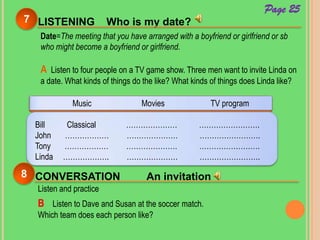 LISTENING Who is my date?7
Page 25
Date=The meeting that you have arranged with a boyfriend or girlfriend or sb
who might become a boyfriend or girlfriend.
A Listen to four people on a TV game show. Three men want to invite Linda on
a date. What kinds of things do the like? What kinds of things does Linda like?
Music Movies TV program
Bill Classical ………………… …………………….
John ……………… ………………… …………………….
Tony ……………… ………………… …………………….
Linda ………………. ………………… …………………….
CONVERSATION An invitation8
Listen and practice
B Listen to Dave and Susan at the soccer match.
Which team does each person like?
 