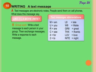 WRITING A text message10
Page 26
A Text messages are electronic notes. People send them on cell phones.
What does this message say.
LIKE 2 C A MOVIE 2NITE?
Text messages abbreviations
M = am
U = you
R = are
C = see
4 = for
2 = to
L8 = late
W8 = Waite
GR8 = great
THX = thanks
LUV = love
NITE = night
B Group work Write a text
message to each person in your
group. Then exchange messages.
Write a response to each
message.
 