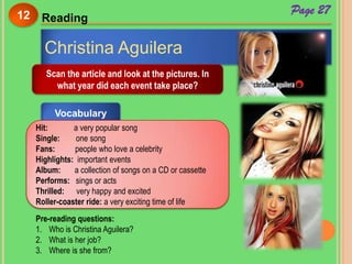 Page 27
Reading12
Christina Aguilera
Scan the article and look at the pictures. In
what year did each event take place?
Vocabulary
Hit: a very popular song
Single: one song
Fans: people who love a celebrity
Highlights: important events
Album: a collection of songs on a CD or cassette
Performs: sings or acts
Thrilled: very happy and excited
Roller-coaster ride: a very exciting time of life
Pre-reading questions:
1. Who is Christina Aguilera?
2. What is her job?
3. Where is she from?
 