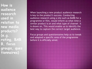 How is
audience
research
used in
relation to
new media
products?
(e.g.
rating, BAR
B, focus
groups, ques
tionnaires)
When launching a new product audience research
is key to the product’s success. Conducting
audience research using a site such as BARB for a
programme or film, would inform us what time a
similar product is on and what type of channel it
is shown on. This would enable us to identify the
best way to capture the correct target audience.
Focus groups and questionnaires help us to tweak
and adapted a specific area of the programme
before it is officially aired.
 