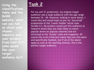 Task 2Using the
classifications
table and the
BARB
website, what
can you tell
us about your
chosen
industry and
your product
from Unit 21?
(who would
like your
target
audience be?)
For my unit 21 production, my original target
audience was a large audience with the age range
between 16 – 40. However, looking in more detail, I
would like and would hope to aim my ‘SoccerAM’
programme at the ‘Lower middle’ social class
(Grade C1). My product would suit this audience as
research shows they are most likely to watch
popular shows on popular channels and are
attracted to the ‘Gossip’ radio and magazine. Of
course this is all irrelevant unless they are into sport
and specifically football, but if all of the above
apply as well as the sporting interest, this is the
perfect target audience.
 