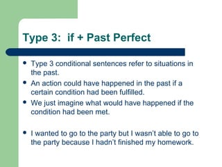 Type 3: if + Past Perfect 
 Type 3 conditional sentences refer to situations in 
the past. 
 An action could have happened in the past if a 
certain condition had been fulfilled. 
 We just imagine what would have happened if the 
condition had been met. 
 I wanted to go to the party but I wasn’t able to go to 
the party because I hadn’t finished my homework. 
 