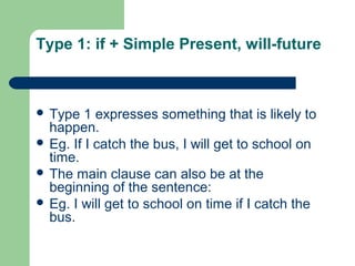 Type 1: if + Simple Present, will-future 
 Type 1 expresses something that is likely to 
happen. 
 Eg. If I catch the bus, I will get to school on 
time. 
 The main clause can also be at the 
beginning of the sentence: 
 Eg. I will get to school on time if I catch the 
bus. 
 