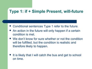Type 1: if + Simple Present, will-future 
 Conditional sentences Type 1 refer to the future. 
 An action in the future will only happen if a certain 
condition is met. 
 We don’t know for sure whether or not the condition 
will be fulfilled, but the condition is realistic and 
therefore likely to happen. 
 It is likely that I will catch the bus and get to school 
on time. 
 