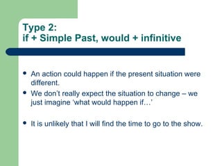 Type 2: 
if + Simple Past, would + infinitive 
 An action could happen if the present situation were 
different. 
 We don’t really expect the situation to change – we 
just imagine ‘what would happen if…’ 
 It is unlikely that I will find the time to go to the show. 
 