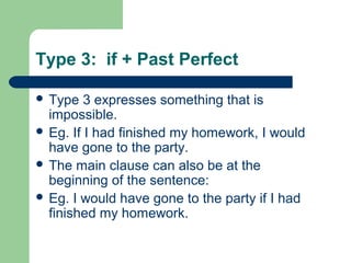 Type 3: if + Past Perfect 
 Type 3 expresses something that is 
impossible. 
 Eg. If I had finished my homework, I would 
have gone to the party. 
 The main clause can also be at the 
beginning of the sentence: 
 Eg. I would have gone to the party if I had 
finished my homework. 
 