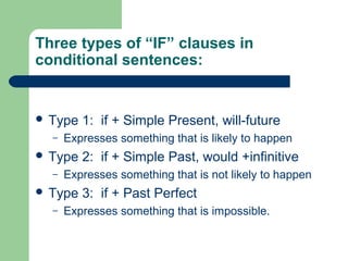 Three types of “IF” clauses in 
conditional sentences: 
 Type 1: if + Simple Present, will-future 
– Expresses something that is likely to happen 
 Type 2: if + Simple Past, would +infinitive 
– Expresses something that is not likely to happen 
 Type 3: if + Past Perfect 
– Expresses something that is impossible. 
 
