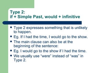Type 2: 
if + Simple Past, would + infinitive 
 Type 2 expresses something that is unlikely 
to happen. 
 Eg. If I had the time, I would go to the show. 
 The main clause can also be at the 
beginning of the sentence: 
 Eg. I would go to the show if I had the time. 
 We usually use “were” instead of “was” in 
Type 2. 
 