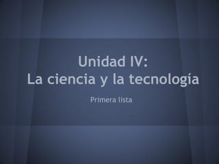 Unidad IV:
La ciencia y la tecnología
Primera lista

 