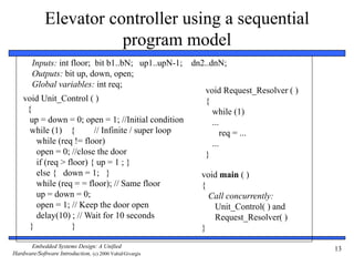 Embedded Systems Design: A Unified
Hardware/Software Introduction, (c) 2000 Vahid/Givargis
13
Elevator controller using a sequential
program model
void Unit_Control ( )
{
up = down = 0; open = 1; //Initial condition
while (1) { // Infinite / super loop
while (req != floor)
open = 0; //close the door
if (req > floor) { up = 1 ; }
else { down = 1; }
while (req = = floor); // Same floor
up = down = 0;
open = 1; // Keep the door open
delay(10) ; // Wait for 10 seconds
} }
void main ( )
{
Call concurrently:
Unit_Control( ) and
Request_Resolver( )
}
Inputs: int floor; bit b1..bN; up1..upN-1; dn2..dnN;
Outputs: bit up, down, open;
Global variables: int req;
void Request_Resolver ( )
{
while (1)
...
req = ...
...
}
 