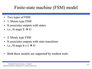 Embedded Systems Design: A Unified
Hardware/Software Introduction, (c) 2000 Vahid/Givargis
15
Finite-state machine (FSM) model
• Two types of FSM
• 1. Moore type FSM
• It associates outputs with states
• i.e., H maps S  O
• 2. Mealy type FSM
• It associates outputs with state transitions
• i.e., H maps S x I  O
• Both these models are supported by modern tools
 