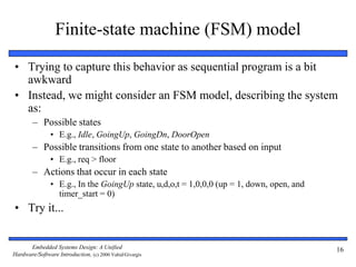 Embedded Systems Design: A Unified
Hardware/Software Introduction, (c) 2000 Vahid/Givargis
16
Finite-state machine (FSM) model
• Trying to capture this behavior as sequential program is a bit
awkward
• Instead, we might consider an FSM model, describing the system
as:
– Possible states
• E.g., Idle, GoingUp, GoingDn, DoorOpen
– Possible transitions from one state to another based on input
• E.g., req > floor
– Actions that occur in each state
• E.g., In the GoingUp state, u,d,o,t = 1,0,0,0 (up = 1, down, open, and
timer_start = 0)
• Try it...
 