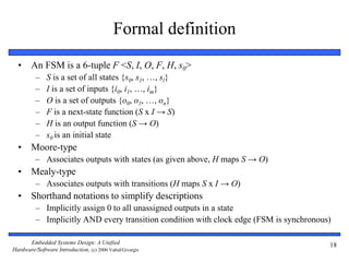 Embedded Systems Design: A Unified
Hardware/Software Introduction, (c) 2000 Vahid/Givargis
18
Formal definition
• An FSM is a 6-tuple F <S, I, O, F, H, s0>
– S is a set of all states {s0, s1, …, sl}
– I is a set of inputs {i0, i1, …, im}
– O is a set of outputs {o0, o1, …, on}
– F is a next-state function (S x I → S)
– H is an output function (S → O)
– s0 is an initial state
• Moore-type
– Associates outputs with states (as given above, H maps S → O)
• Mealy-type
– Associates outputs with transitions (H maps S x I → O)
• Shorthand notations to simplify descriptions
– Implicitly assign 0 to all unassigned outputs in a state
– Implicitly AND every transition condition with clock edge (FSM is synchronous)
 
