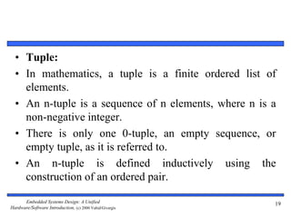 Embedded Systems Design: A Unified
Hardware/Software Introduction, (c) 2000 Vahid/Givargis
• Tuple:
• In mathematics, a tuple is a finite ordered list of
elements.
• An n-tuple is a sequence of n elements, where n is a
non-negative integer.
• There is only one 0-tuple, an empty sequence, or
empty tuple, as it is referred to.
• An n-tuple is defined inductively using the
construction of an ordered pair.
19
 