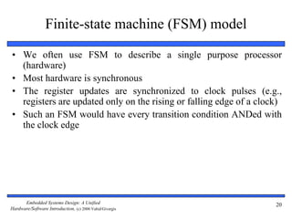 Embedded Systems Design: A Unified
Hardware/Software Introduction, (c) 2000 Vahid/Givargis
20
Finite-state machine (FSM) model
• We often use FSM to describe a single purpose processor
(hardware)
• Most hardware is synchronous
• The register updates are synchronized to clock pulses (e.g.,
registers are updated only on the rising or falling edge of a clock)
• Such an FSM would have every transition condition ANDed with
the clock edge
 