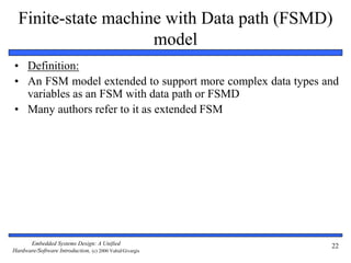 Embedded Systems Design: A Unified
Hardware/Software Introduction, (c) 2000 Vahid/Givargis
22
Finite-state machine with Data path (FSMD)
model
• Definition:
• An FSM model extended to support more complex data types and
variables as an FSM with data path or FSMD
• Many authors refer to it as extended FSM
 