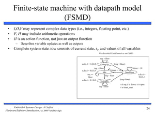 Embedded Systems Design: A Unified
Hardware/Software Introduction, (c) 2000 Vahid/Givargis
24
Finite-state machine with datapath model
(FSMD)
• I,O,V may represent complex data types (i.e., integers, floating point, etc.)
• F, H may include arithmetic operations
• H is an action function, not just an output function
– Describes variable updates as well as outputs
• Complete system state now consists of current state, si, and values of all variables
Idle
GoingUp
req > floor
req < floor
!(req > floor)
!(timer < 10)
req < floor
DoorOpen
GoingDn
req > floor
u,d,o, t = 1,0,0,0
u,d,o,t = 0,0,1,0
u,d,o,t = 0,1,0,0
u,d,o,t =
0,0,1,1
u is up, d is down, o is open
req ==
floor
!(req<floor)
timer < 10
t is timer_start
We described UnitControl as an FSMD
 