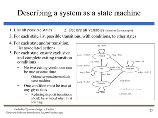 Embedded Systems Design: A Unified
Hardware/Software Introduction, (c) 2000 Vahid/Givargis
25
Describing a system as a state machine
1. List all possible states 2. Declare all variables (none in this example)
3. For each state, list possible transitions, with conditions, to other states
4. For each state and/or transition,
list associated actions
5. For each state, ensure exclusive
and complete exiting transition
conditions
• No two exiting conditions can
be true at same time
– Otherwise nondeterministic
state machine
• One condition must be true at
any given time
– Reducing explicit transitions
should be avoided when first
learning
req > floor
!(req > floor)u,d,o, t = 1,0,0,0
u,d,o,t = 0,0,1,0
u,d,o,t = 0,1,0,0
u,d,o,t = 0,0,1,1
u is up, d is down, o is open
req < floor
req > floor
req == floor
req < floor
!(req<floor)
!(timer < 10)
timer < 10
t is timer_start
Idle
GoingUp
DoorOpen
GoingDn
 