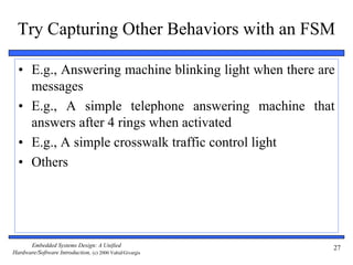 Embedded Systems Design: A Unified
Hardware/Software Introduction, (c) 2000 Vahid/Givargis
27
Try Capturing Other Behaviors with an FSM
• E.g., Answering machine blinking light when there are
messages
• E.g., A simple telephone answering machine that
answers after 4 rings when activated
• E.g., A simple crosswalk traffic control light
• Others
 