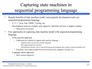 Embedded Systems Design: A Unified
Hardware/Software Introduction, (c) 2000 Vahid/Givargis
28
Capturing state machines in
sequential programming language
• Despite benefits of state machine model, most popular development tools use
sequential programming language
– C, C++, Java, Ada, VHDL, Verilog, etc.
– Development tools are complex and expensive, therefore not easy to adapt or replace
• Must protect investment
• Two approaches to capturing state machine model with sequential programming
language
– Front-end tool approach
• Additional tool installed to support state machine language
– Graphical and/or textual state machine languages
– May support graphical simulation
– Automatically generate code in sequential programming language that is input to main development tool
• Drawback: must support additional tool (licensing costs, upgrades, training, etc.)
– Language subset approach
• Most common approach...
 