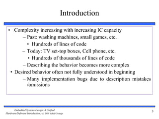 Embedded Systems Design: A Unified
Hardware/Software Introduction, (c) 2000 Vahid/Givargis
3
• Complexity increasing with increasing IC capacity
– Past: washing machines, small games, etc.
• Hundreds of lines of code
– Today: TV set-top boxes, Cell phone, etc.
• Hundreds of thousands of lines of code
– Describing the behavior becomes more complex
• Desired behavior often not fully understood in beginning
– Many implementation bugs due to description mistakes
/omissions
Introduction
 
