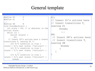 Embedded Systems Design: A Unified
Hardware/Software Introduction, (c) 2000 Vahid/Givargis
31
General template
#define S0 0
#define S1 1
...
#define SN N
void StateMachine() {
int state = S0; // or whatever is the
initial state.
while (1) {
switch (state) {
S0:
/* Insert S0’s actions here & Insert
transitions Ti leaving S0 */
if( T0’s condition is true )
{state = T0’s next state; /*actions*/ }
if( T1’s condition is true )
{state = T1’s next state; /*actions*/ }
...
if( Tm’s condition is true )
{state = Tm’s next state; /*actions*/ }
break;
S1:
// Insert S1’s actions here
// Insert transitions Ti
leaving S1
break;
...
SN:
// Insert SN’s actions here
// Insert transitions Ti
leaving SN
break;
}
}
}
 