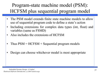 Embedded Systems Design: A Unified
Hardware/Software Introduction, (c) 2000 Vahid/Givargis
37
Program-state machine model (PSM):
HCFSM plus sequential program model
• The PSM model extends finite state machine models to allow
use of sequential program code to define a state’s action
• Including extensions for complex data types (int, float) and
variables (same as FSMD)
• Also includes the extensions of HCFSM
• Thus PSM = HCFSM + Sequential program models
• Design can choose whichever model is most appropriate
 
