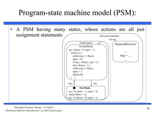 Embedded Systems Design: A Unified
Hardware/Software Introduction, (c) 2000 Vahid/Givargis
38
Program-state machine model (PSM):
• A PSM having many states, whose actions are all just
assignment statements
up = down = 0; open = 1;
while (1) {
while (req == floor);
open = 0;
if (req > floor) { up = 1;}
else {down = 1;}
while (req != floor);
open = 1;
delay(10);
} }
NormalMode
FireMode
up = 0; down = 1; open = 0;
while (floor > 1);
up = 0; down = 0; open = 1;
fire!fire
UnitControl
ElevatorController
RequestResolver
...
req = ...
...
int req;
 