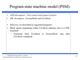 Embedded Systems Design: A Unified
Hardware/Software Introduction, (c) 2000 Vahid/Givargis
39
Program-state machine model (PSM):
• AND decompose : Unit control and request resolver
• OR- decompose: NormalMode and FireMode
• However, we described as sequential programs
• Black square originating within FireMode indicates !fire is a TOC
transition
– Transition from FireMode to NormalMode only after
FireMode completed
 