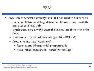 Embedded Systems Design: A Unified
Hardware/Software Introduction, (c) 2000 Vahid/Givargis
PSM
• PSM forces Stricter hierarchy than HCFSM used in Statecharts
– transition between sibling states (i.e., between states with the
same parent state) only
– single entry (we always enter the subroutine from one point
only)
– Exit can be any part of the state (just like HCFSM)
– Program-state may “complete”
• Reaches end of sequential program code
• FSM transition to special complete substate
40
 