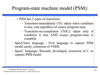 Embedded Systems Design: A Unified
Hardware/Software Introduction, (c) 2000 Vahid/Givargis
41
Program-state machine model (PSM):
• PSM has 2 types of transitions
– Transition-immediately (TI): taken when condition
is true, and regardless of source program-state
– Transition-on-completion (TOC): taken only if
condition is true AND source program-state is
complete
– SpecCharts language : First language to capture PSM
model easily, extension of VHDL
– SpecC language: Recently developed, extension of C to
capture PSM model
 
