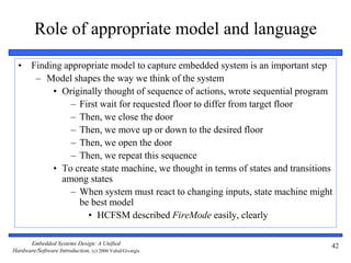 Embedded Systems Design: A Unified
Hardware/Software Introduction, (c) 2000 Vahid/Givargis
42
Role of appropriate model and language
• Finding appropriate model to capture embedded system is an important step
– Model shapes the way we think of the system
• Originally thought of sequence of actions, wrote sequential program
– First wait for requested floor to differ from target floor
– Then, we close the door
– Then, we move up or down to the desired floor
– Then, we open the door
– Then, we repeat this sequence
• To create state machine, we thought in terms of states and transitions
among states
– When system must react to changing inputs, state machine might
be best model
• HCFSM described FireMode easily, clearly
 