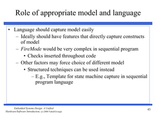 Embedded Systems Design: A Unified
Hardware/Software Introduction, (c) 2000 Vahid/Givargis
43
Role of appropriate model and language
• Language should capture model easily
– Ideally should have features that directly capture constructs
of model
– FireMode would be very complex in sequential program
• Checks inserted throughout code
– Other factors may force choice of different model
• Structured techniques can be used instead
– E.g., Template for state machine capture in sequential
program language
 