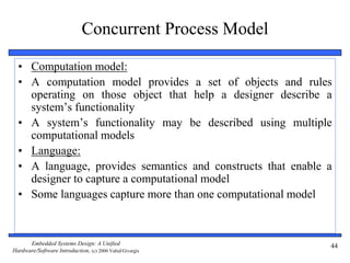 Embedded Systems Design: A Unified
Hardware/Software Introduction, (c) 2000 Vahid/Givargis
44
Concurrent Process Model
• Computation model:
• A computation model provides a set of objects and rules
operating on those object that help a designer describe a
system’s functionality
• A system’s functionality may be described using multiple
computational models
• Language:
• A language, provides semantics and constructs that enable a
designer to capture a computational model
• Some languages capture more than one computational model
 