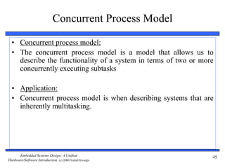Embedded Systems Design: A Unified
Hardware/Software Introduction, (c) 2000 Vahid/Givargis
45
Concurrent Process Model
• Concurrent process model:
• The concurrent process model is a model that allows us to
describe the functionality of a system in terms of two or more
concurrently executing subtasks
• Application:
• Concurrent process model is when describing systems that are
inherently multitasking.
 