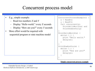 Embedded Systems Design: A Unified
Hardware/Software Introduction, (c) 2000 Vahid/Givargis
46
Concurrent process model
• E.g., simple example:
– Read two numbers X and Y
– Display “Hello world.” every X seconds
– Display “How are you?” every Y seconds
• More effort would be required with
sequential program or state machine model
Simple concurrent process example
ConcurrentProcessExample() {
x = ReadX()
y = ReadY()
Call concurrently:
PrintHelloWorld(x) and
PrintHowAreYou(y)
}
PrintHelloWorld(x) {
while( 1 ) {
print "Hello world."
delay(x);
}
}
PrintHowAreYou(x) {
while( 1 ) {
print "How are you?"
delay(y);
}
}
 