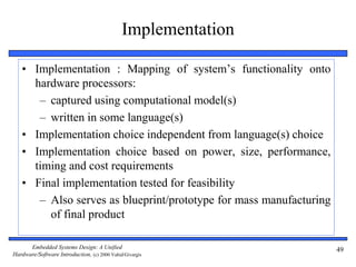 Embedded Systems Design: A Unified
Hardware/Software Introduction, (c) 2000 Vahid/Givargis
49
Implementation
• Implementation : Mapping of system’s functionality onto
hardware processors:
– captured using computational model(s)
– written in some language(s)
• Implementation choice independent from language(s) choice
• Implementation choice based on power, size, performance,
timing and cost requirements
• Final implementation tested for feasibility
– Also serves as blueprint/prototype for mass manufacturing
of final product
 