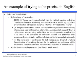 Embedded Systems Design: A Unified
Hardware/Software Introduction, (c) 2000 Vahid/Givargis
5
An example of trying to be precise in English
• California Vehicle Code
– Right-of-way of crosswalks
• 21950. (a) The driver of a vehicle shall yield the right-of-way to a pedestrian
crossing the roadway within any marked crosswalk or within any unmarked
crosswalk at an intersection, except as otherwise provided in this chapter.
• (b) The provisions of this section shall not relieve a pedestrian from the duty
of using due care for his or her safety. No pedestrian shall suddenly leave a
curb or other place of safety and walk or run into the path of a vehicle which
is so close as to constitute an immediate hazard. No pedestrian shall
unnecessarily stop or delay traffic while in a marked or unmarked crosswalk.
• (c) The provisions of subdivision (b) shall not relieve a driver of a vehicle
from the duty of exercising due care for the safety of any pedestrian within
any marked crosswalk or within any unmarked crosswalk at an intersection.
– All that just for crossing the street (and there’s much more)!
 