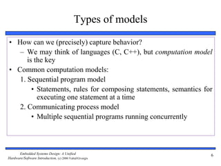 Embedded Systems Design: A Unified
Hardware/Software Introduction, (c) 2000 Vahid/Givargis
6
Types of models
• How can we (precisely) capture behavior?
– We may think of languages (C, C++), but computation model
is the key
• Common computation models:
1. Sequential program model
• Statements, rules for composing statements, semantics for
executing one statement at a time
2. Communicating process model
• Multiple sequential programs running concurrently
 