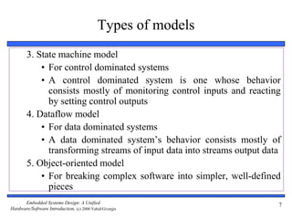 Embedded Systems Design: A Unified
Hardware/Software Introduction, (c) 2000 Vahid/Givargis
7
Types of models
3. State machine model
• For control dominated systems
• A control dominated system is one whose behavior
consists mostly of monitoring control inputs and reacting
by setting control outputs
4. Dataflow model
• For data dominated systems
• A data dominated system’s behavior consists mostly of
transforming streams of input data into streams output data
5. Object-oriented model
• For breaking complex software into simpler, well-defined
pieces
 