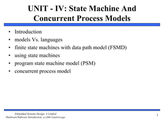 Embedded Systems Design: A Unified
Hardware/Software Introduction, (c) 2000 Vahid/Givargis
UNIT - IV: State Machine And
Concurrent Process Models
• Introduction
• models Vs. languages
• finite state machines with data path model (FSMD)
• using state machines
• program state machine model (PSM)
• concurrent process model
1
 