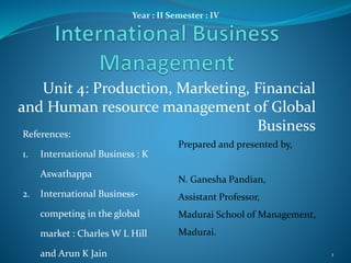 Unit 4: Production, Marketing, Financial
and Human resource management of Global
Business
Year : II Semester : IV
Prepared and presented by,
N. Ganesha Pandian,
Assistant Professor,
Madurai School of Management,
Madurai.
References:
1. International Business : K
Aswathappa
2. International Business-
competing in the global
market : Charles W L Hill
and Arun K Jain 1
 