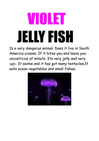 VIOLET
JELLY FISH
Is a very dangerus animal. Does it live in South
America oceans. If it bites you and leave you
uncosticius of minuts. Its very jelly and very
ugly. It swims and it has got many tentacles.It
eats ocean vegetables and small fishes.

 